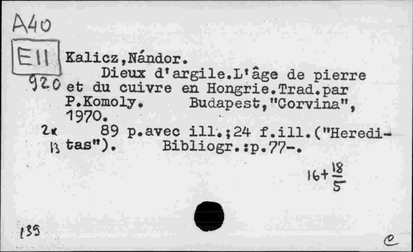 ﻿/Х4о
ЄНІ
Kalicz, Nando г.
Dieux dTargile.L*âge de pierre et du cuivre en Hongrie.Trad.par P.Komoly.	Budapest,"Gorvi na11.
1970.
2k 89 p.avec ill.;24 f.ill.("Heredi ^tas"). Bibliogr. :p.77-.
Ifc+^